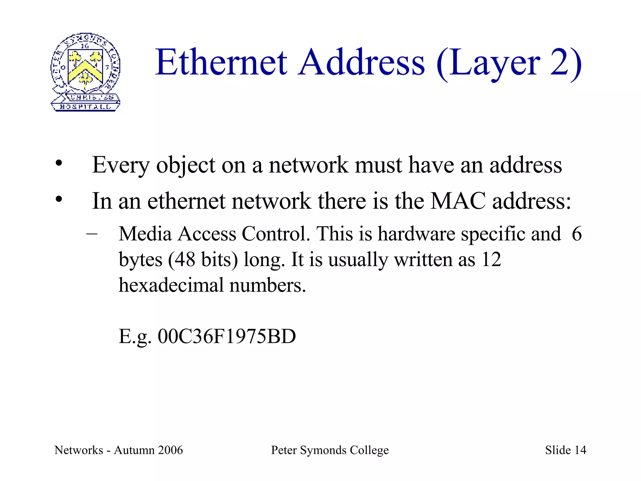 Ethernet Address (Layer 2) Every object on a network must have an address In an ethernet network there is the MAC address: Media Access Control. This is hardware specific and  6 bytes (48 bits) long. It is usually written as 12 hexadecimal numbers. E.g. 00C36F1975BD 