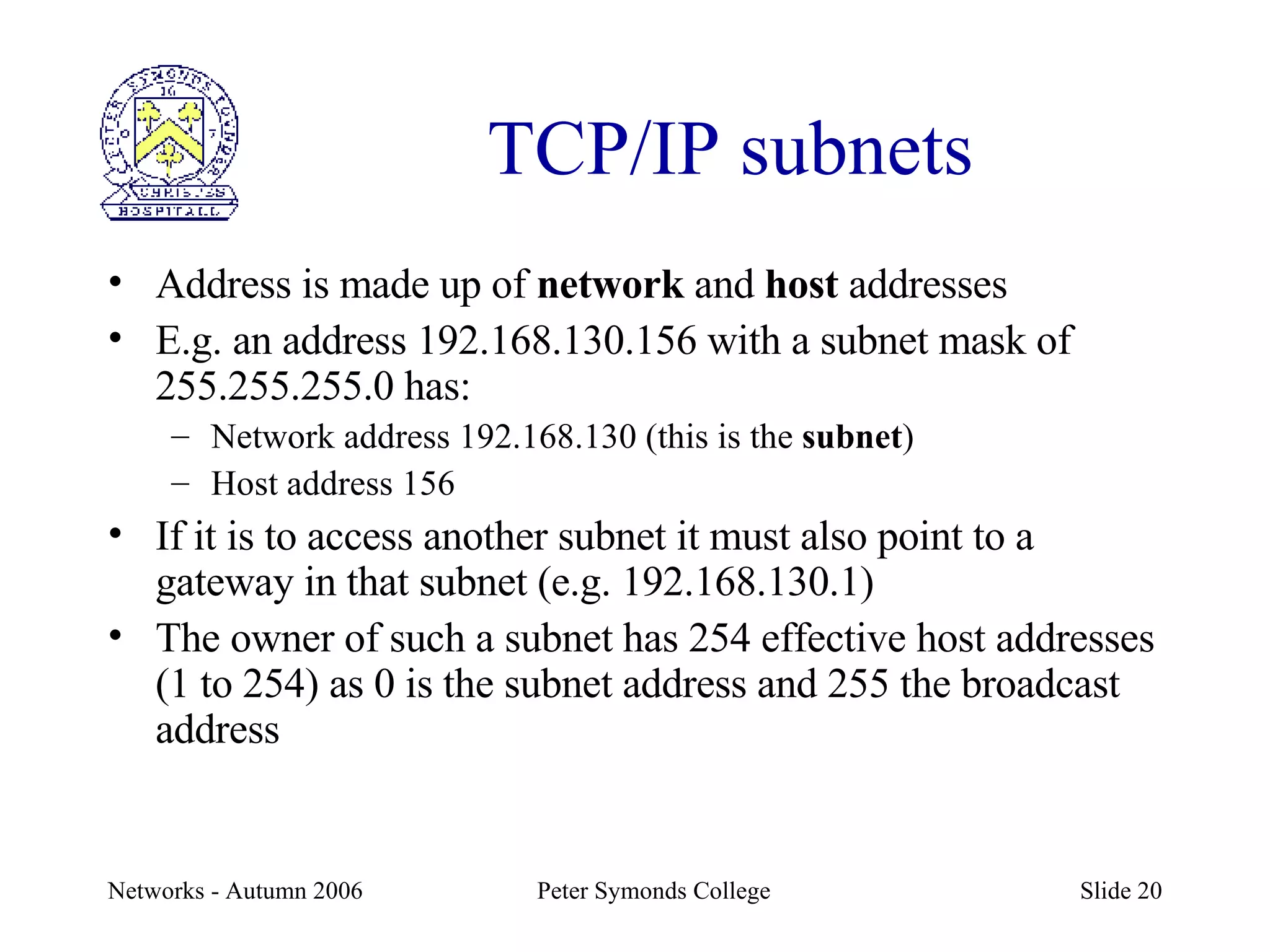 TCP/IP subnets Address is made up of  network  and  host  addresses E.g. an address 192.168.130.156 with a subnet mask of 255.255.255.0 has: Network address 192.168.130 (this is the  subnet ) Host address 156 If it is to access another subnet it must also point to a gateway in that subnet (e.g. 192.168.130.1) The owner of such a subnet has 254 effective host addresses (1 to 254) as 0 is the subnet address and 255 the broadcast address 