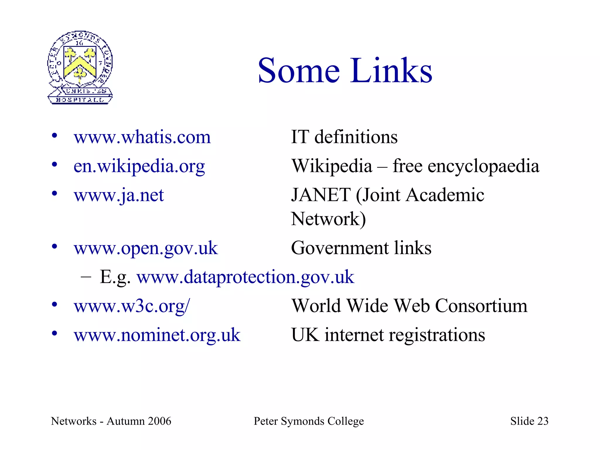 Some Links www.whatis.com IT definitions en.wikipedia.org Wikipedia – free encyclopaedia www.ja.net JANET (Joint Academic  Network) www.open.gov.uk Government links E.g.  www.dataprotection.gov.uk www.w3c.org/ World Wide Web Consortium www.nominet.org.uk UK internet registrations 