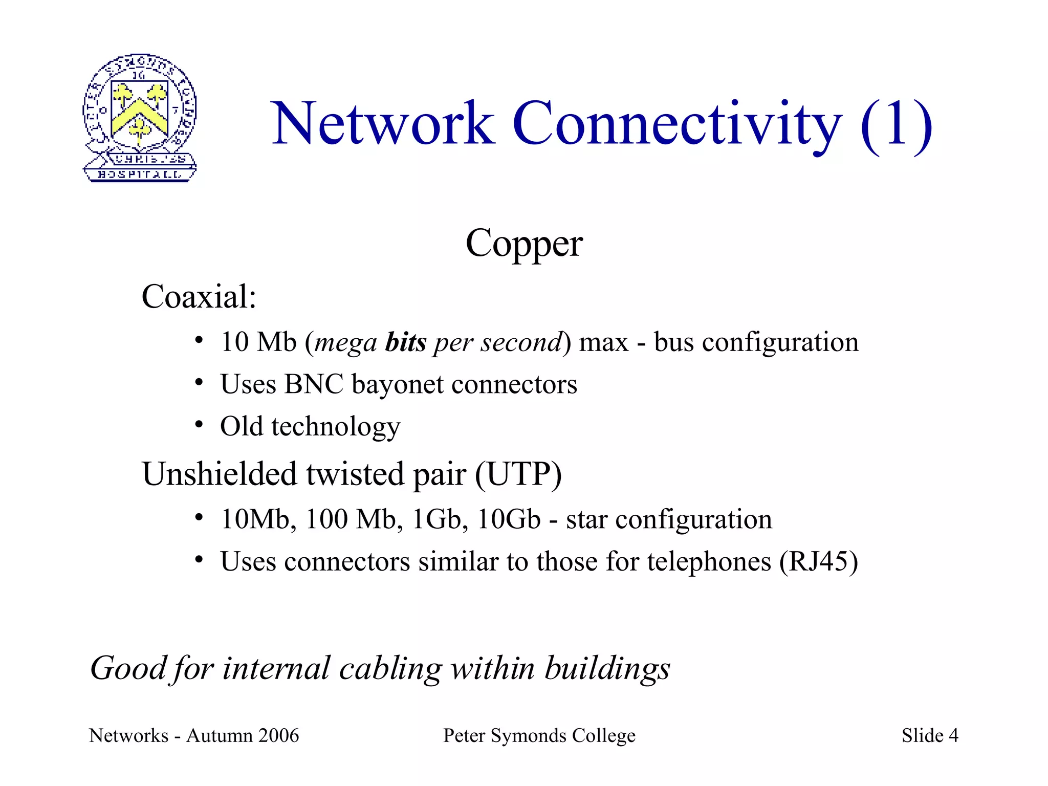 Network Connectivity (1) Copper Coaxial: 10 Mb ( mega  bits  per second ) max - bus configuration Uses BNC bayonet connectors Old technology Unshielded twisted pair (UTP) 10Mb, 100 Mb, 1Gb, 10Gb - star configuration Uses connectors similar to those for telephones (RJ45) Good for internal cabling within buildings 