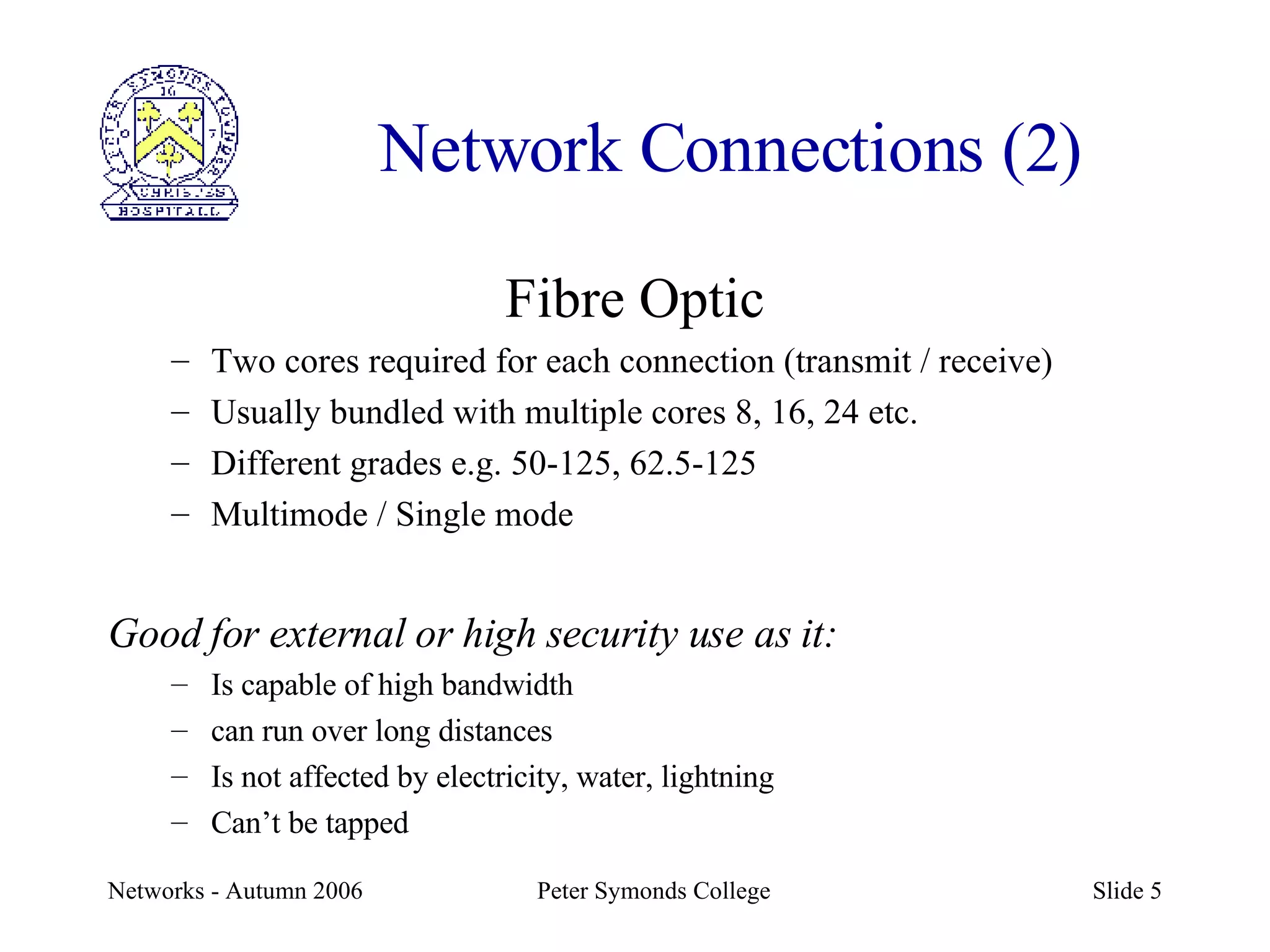 Network Connections (2) Fibre Optic Two cores required for each connection (transmit / receive) Usually bundled with multiple cores 8, 16, 24 etc. Different grades e.g. 50-125, 62.5-125 Multimode / Single mode Good for external or high security use as it: Is capable of high bandwidth can run over long distances Is not affected by electricity, water, lightning Can’t be tapped 