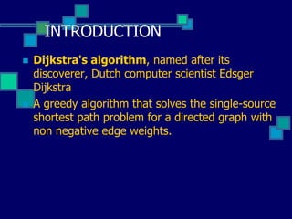 INTRODUCTION
 Dijkstra's algorithm, named after its
discoverer, Dutch computer scientist Edsger
Dijkstra
 A greedy algorithm that solves the single-source
shortest path problem for a directed graph with
non negative edge weights.
 