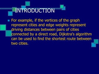 INTRODUCTION
 For example, if the vertices of the graph
represent cities and edge weights represent
driving distances between pairs of cities
connected by a direct road, Dijkstra's algorithm
can be used to find the shortest route between
two cities.
 