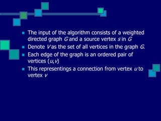  The input of the algorithm consists of a weighted
directed graph G and a source vertex s in G
 Denote V as the set of all vertices in the graph G.
 Each edge of the graph is an ordered pair of
vertices (u,v)
 This representings a connection from vertex u to
vertex v
 