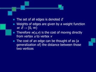  The set of all edges is denoted E
 Weights of edges are given by a weight function
w: E → [0, ∞)
 Therefore w(u,v) is the cost of moving directly
from vertex u to vertex v
 The cost of an edge can be thought of as (a
generalization of) the distance between those
two vertices
 
