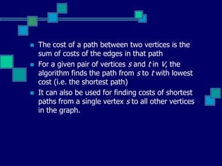  The cost of a path between two vertices is the
sum of costs of the edges in that path
 For a given pair of vertices s and t in V, the
algorithm finds the path from s to t with lowest
cost (i.e. the shortest path)
 It can also be used for finding costs of shortest
paths from a single vertex s to all other vertices
in the graph.
 