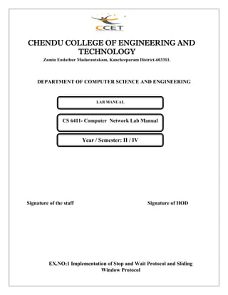CHENDU COLLEGE OF ENGINEERING AND
TECHNOLOGY
Zamin Endathur Madurantakam, Kancheepuram District-603311.
DEPARTMENT OF COMPUTER SCIENCE AND ENGINEERING
Signature of the staff Signature of HOD
EX.NO:1 Implementation of Stop and Wait Protocol and Sliding
Window Protocol
LAB MANUAL
CS 6411- Computer Network Lab Manual
Year / Semester: II / IV
 