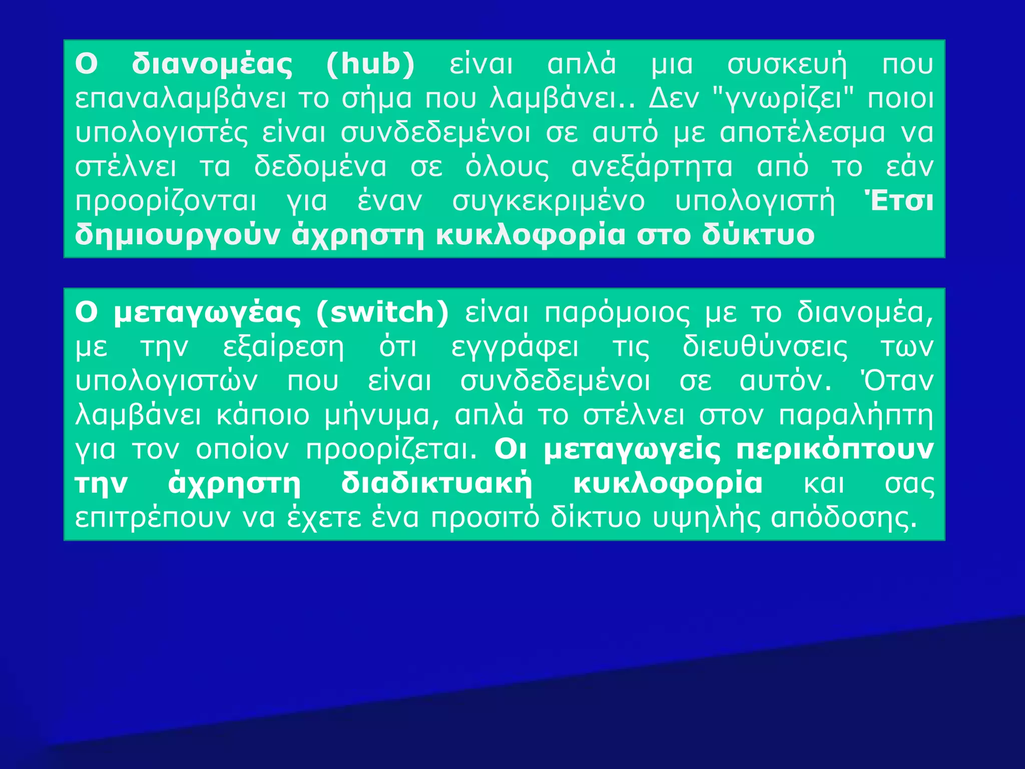 Ο μεταγωγέας (switch) είναι παρόμοιος με το διανομέα,
με την εξαίρεση ότι εγγράφει τις διευθύνσεις των
υπολογιστών που είναι συνδεδεμένοι σε αυτόν. Όταν
λαμβάνει κάποιο μήνυμα, απλά το στέλνει στον παραλήπτη
για τον οποίον προορίζεται. Οι μεταγωγείς περικόπτουν
την άχρηστη διαδικτυακή κυκλοφορία και σας
επιτρέπουν να έχετε ένα προσιτό δίκτυο υψηλής απόδοσης.
Ο διανομέας (hub) είναι απλά μια συσκευή που
επαναλαμβάνει το σήμα που λαμβάνει.. Δεν "γνωρίζει" ποιοι
υπολογιστές είναι συνδεδεμένοι σε αυτό με αποτέλεσμα να
στέλνει τα δεδομένα σε όλους ανεξάρτητα από το εάν
προορίζονται για έναν συγκεκριμένο υπολογιστή Έτσι
δημιουργούν άχρηστη κυκλοφορία στο δύκτυο
 