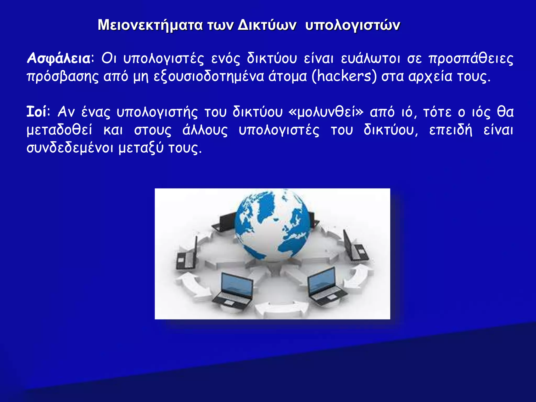 Ασφάλεια: Οι υπολογιστές ενός δικτύου είναι ευάλωτοι σε προσπάθειες
πρόσβασης από μη εξουσιοδοτημένα άτομα (hackers) στα αρχεία τους.
Ιοί: Αν ένας υπολογιστής του δικτύου «μολυνθεί» από ιό, τότε ο ιός θα
μεταδοθεί και στους άλλους υπολογιστές του δικτύου, επειδή είναι
συνδεδεμένοι μεταξύ τους.
Μειονεκτήματα των Δικτύων υπολογιστών
 