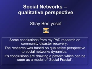 Social Networks –  qualitative perspective Shay Ben yosef Some conclusions from my PhD research on community disaster recovery.  The research was based on qualitative perspective to social networks dynamics.  It's conclusions are drawing a pattern which can be seen as a model of 'Social Fractal'. 