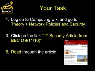 Your Task Log on to Computing wiki and go to  Theory > Network Policies and Security Click on the link:  “IT Security Article from BBC (19/11/10)”  Read  through the article. 