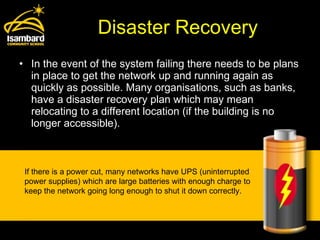 Disaster Recovery In the event of the system failing there needs to be plans in place to get the network up and running again as quickly as possible. Many organisations, such as banks, have a disaster recovery plan which may mean relocating to a different location (if the building is no longer accessible).  If there is a power cut, many networks have UPS (uninterrupted power supplies) which are large batteries with enough charge to keep the network going long enough to shut it down correctly. 