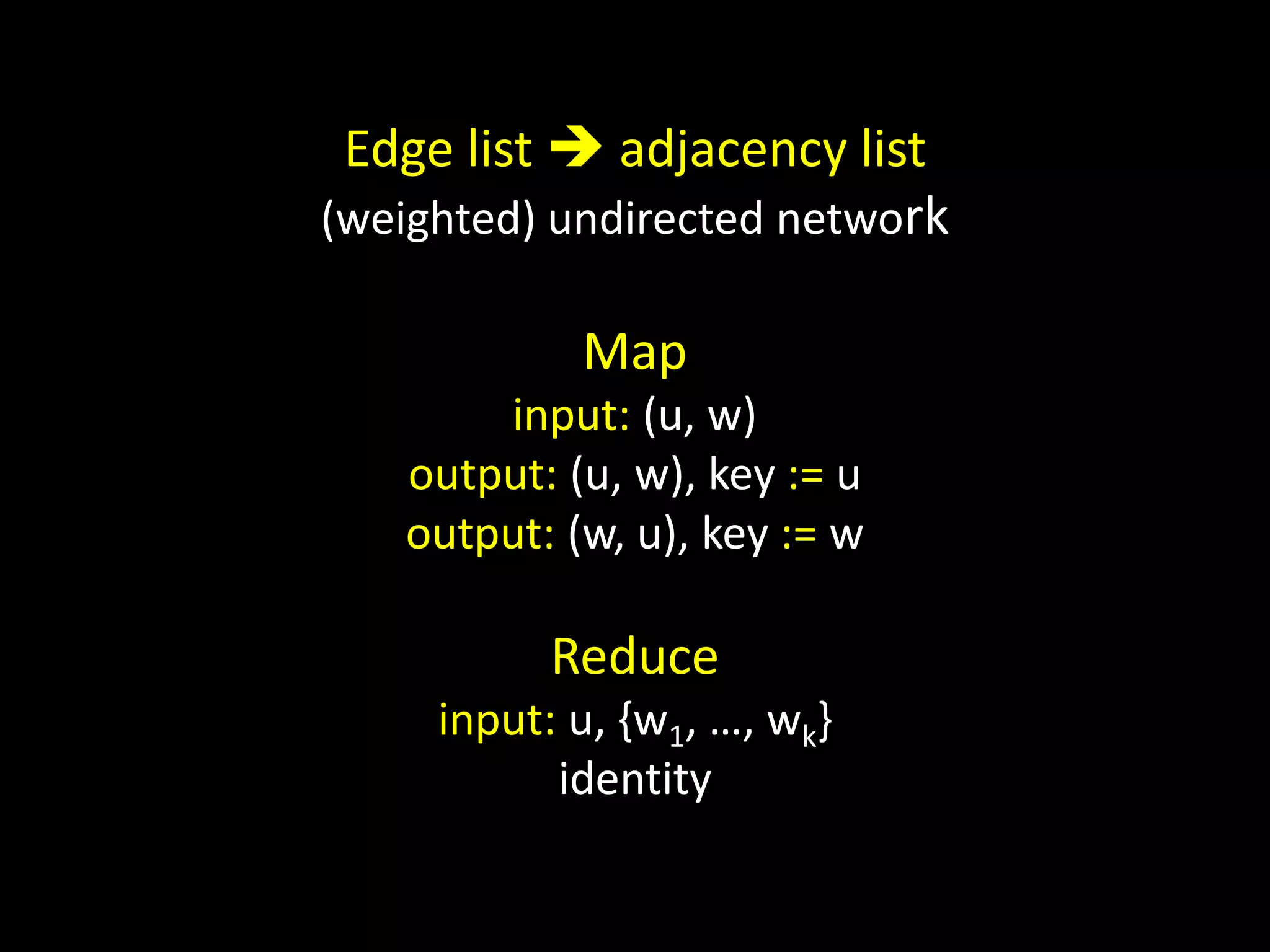 Edge list  adjacency list
(weighted) undirected network

            Map
       input: (u, w)
   output: (u, w), key := u
   output: (w, u), key := w

          Reduce
     input: u, {w1, …, wk}
           identity
 