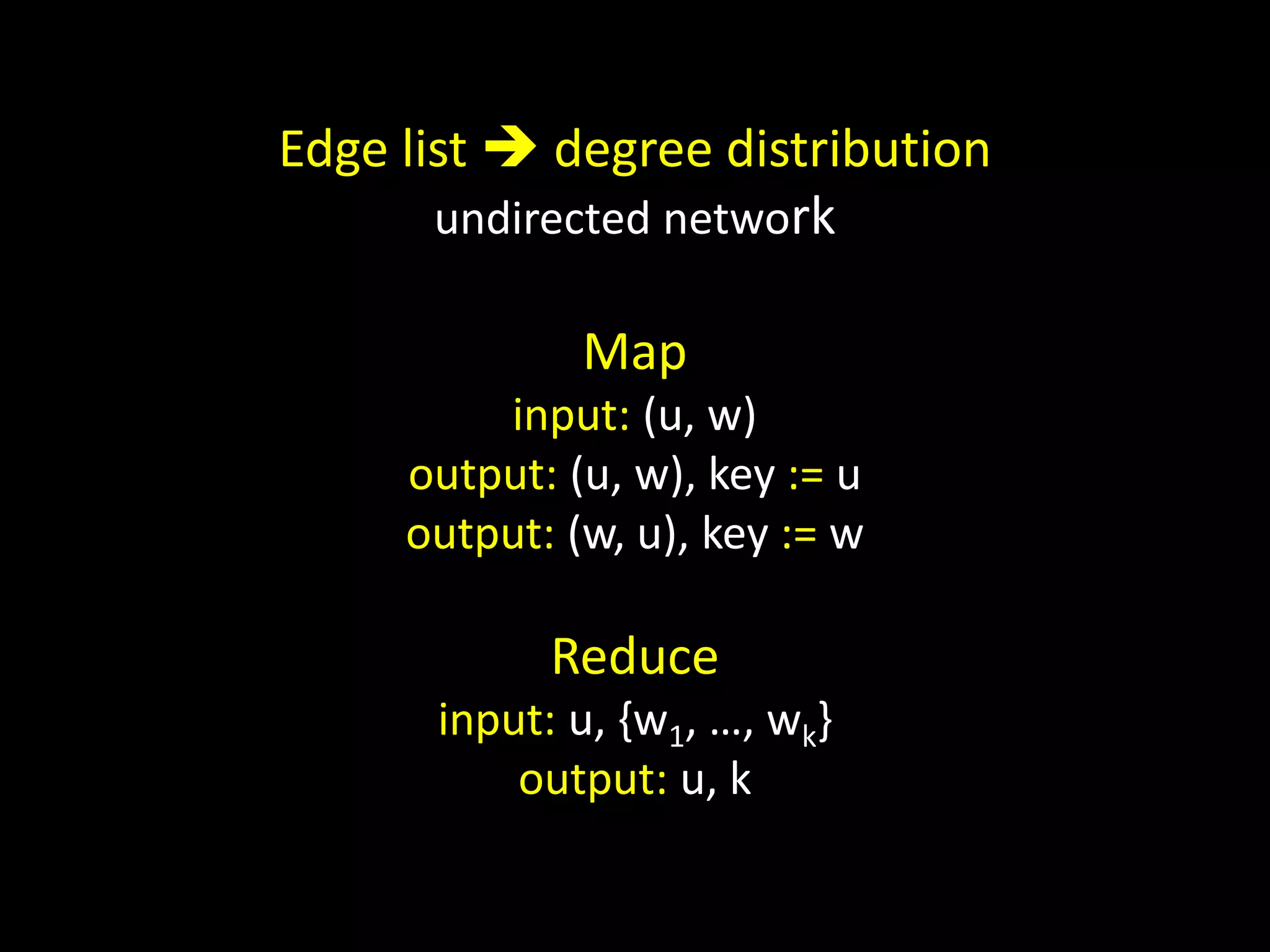 Edge list  degree distribution
       undirected network

              Map
         input: (u, w)
     output: (u, w), key := u
     output: (w, u), key := w

            Reduce
      input: u, {w1, …, wk}
          output: u, k
 