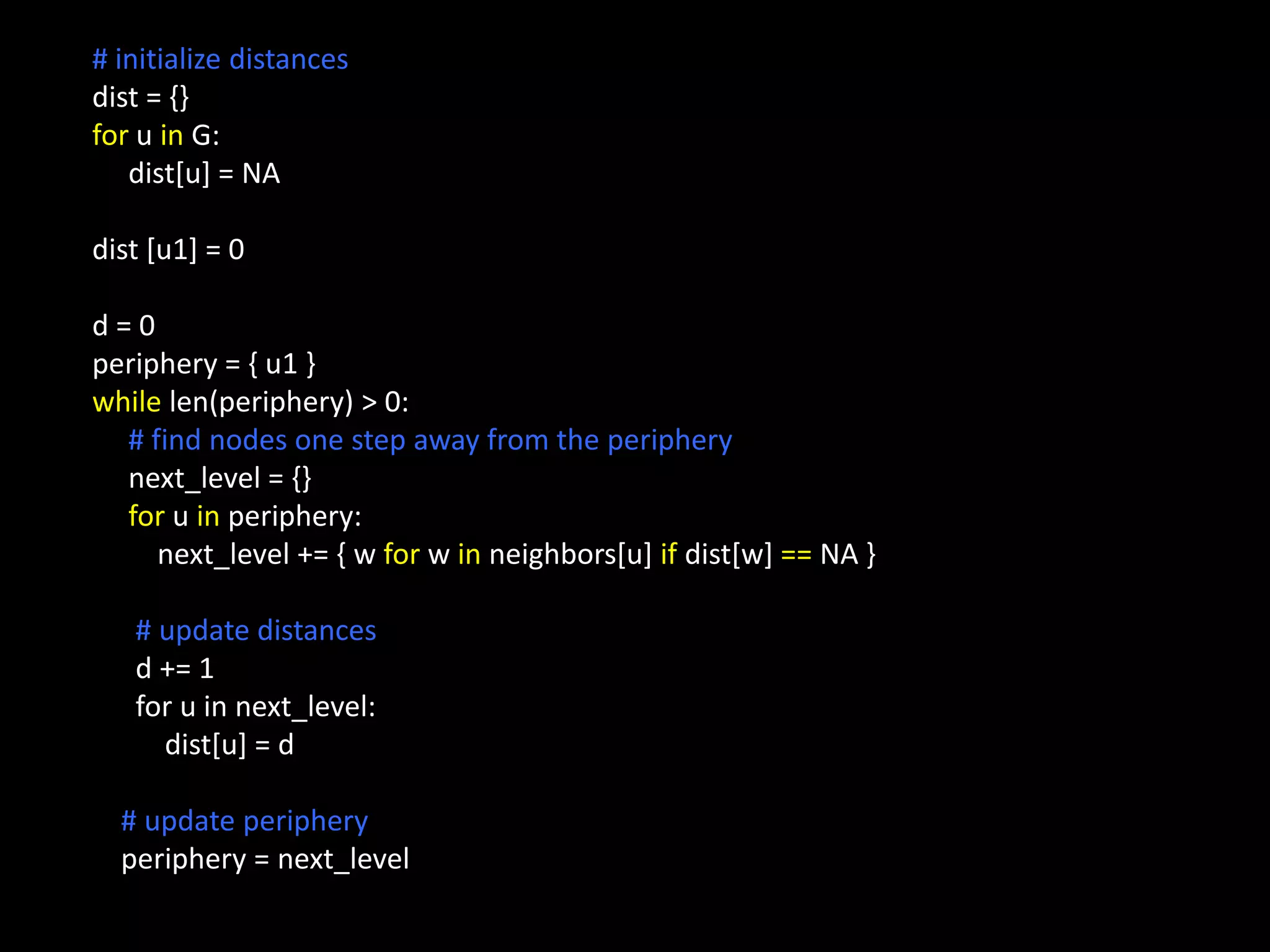 # initialize distances
dist = {}
for u in G:
   dist[u] = NA

dist [u1] = 0

d=0
periphery = { u1 }
while len(periphery) > 0:
  # find nodes one step away from the periphery
  next_level = {}
  for u in periphery:
     next_level += { w for w in neighbors[u] if dist[w] == NA }

   # update distances
   d += 1
   for u in next_level:
     dist[u] = d

  # update periphery
  periphery = next_level
 