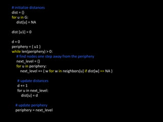 # initialize distances
dist = {}
for u in G:
   dist[u] = NA

dist [u1] = 0

d=0
periphery = { u1 }
while len(periphery) > 0:
  # find nodes one step away from the periphery
  next_level = {}
  for u in periphery:
     next_level += { w for w in neighbors[u] if dist[w] == NA }

   # update distances
   d += 1
   for u in next_level:
     dist[u] = d

  # update periphery
  periphery = next_level
 