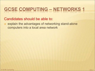 © GCSE Computing
GCSE COMPUTING – NETWORKS 1
Candidates should be able to:
 explain the advantages of networking stand-alone
computers into a local area network
Slide 1
 