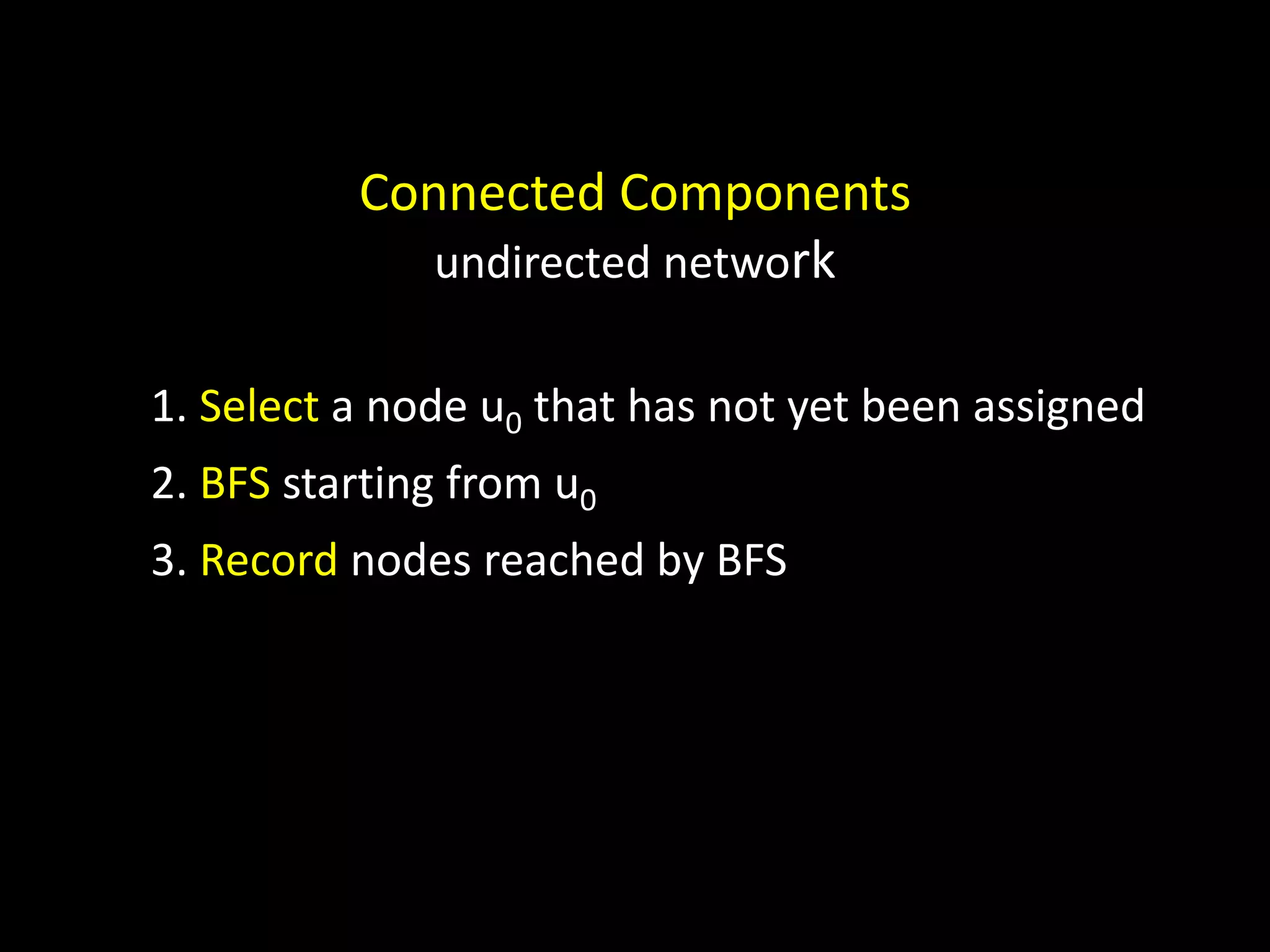 Connected Components undirected network 1. Select a node u0 that has not yet been assigned 2. BFS starting from u0 3. Record nodes reached by BFS 
