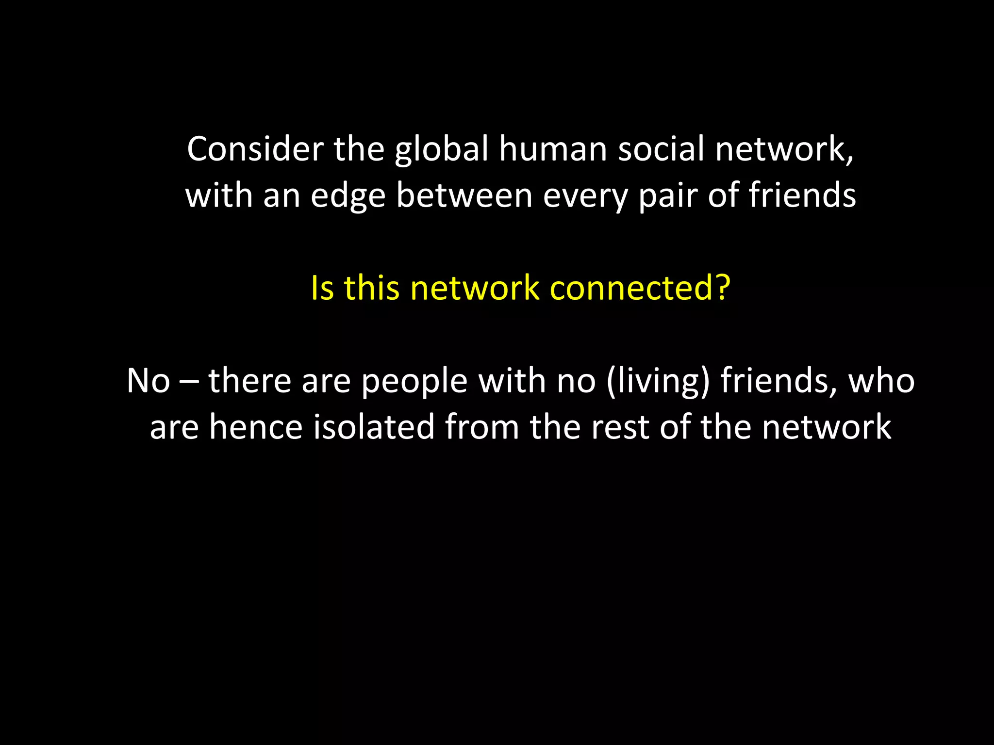 Consider the global human social network, with an edge between every pair of friends Is this network connected? No – there are people with no (living) friends, who are hence isolated from the rest of the network 