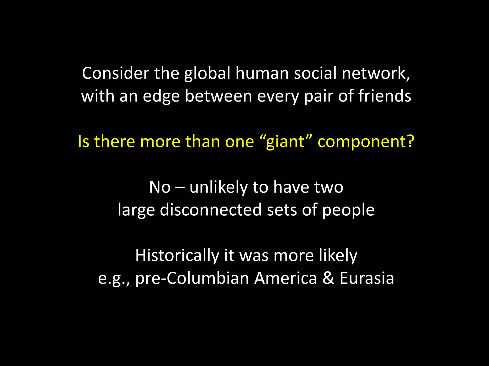 Consider the global human social network, with an edge between every pair of friends Is there more than one “giant” component? No – unlikely to have two large disconnected sets of people Historically it was more likely e.g., pre-Columbian America & Eurasia 