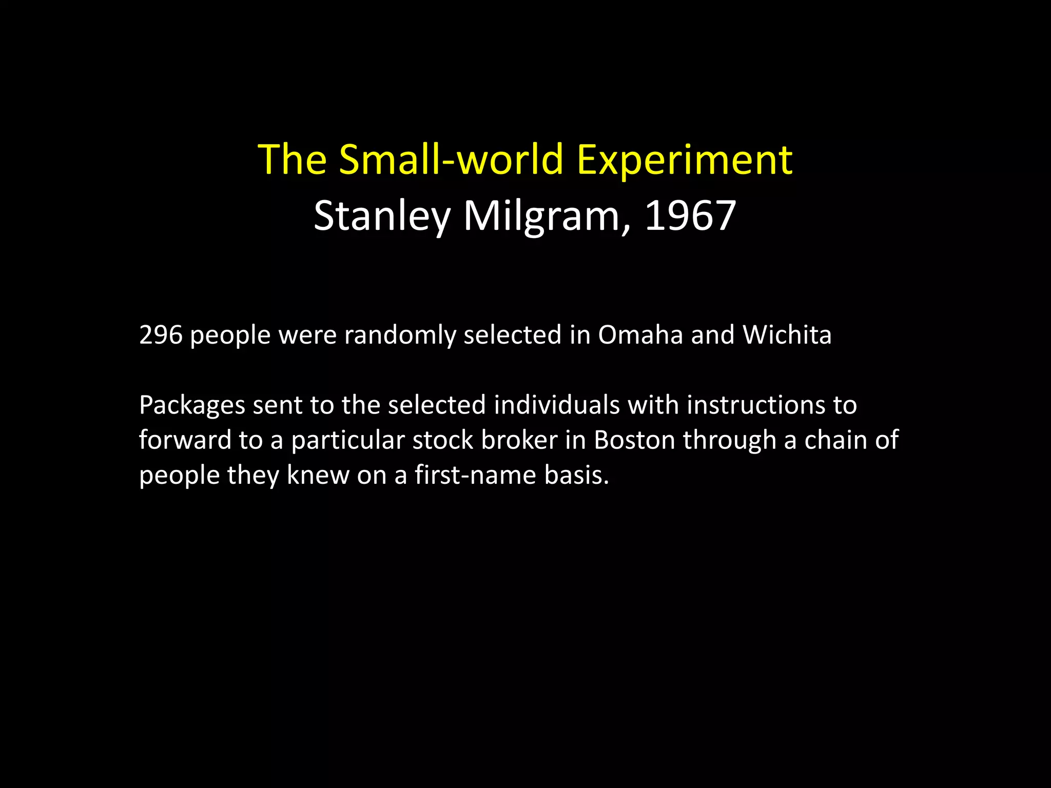 The Small-world Experiment Stanley Milgram, 1967 296 people were randomly selected in Omaha and Wichita Packages sent to the selected individuals with instructions to forward to a particular stock broker in Boston through a chain of people they knew on a first-name basis. 