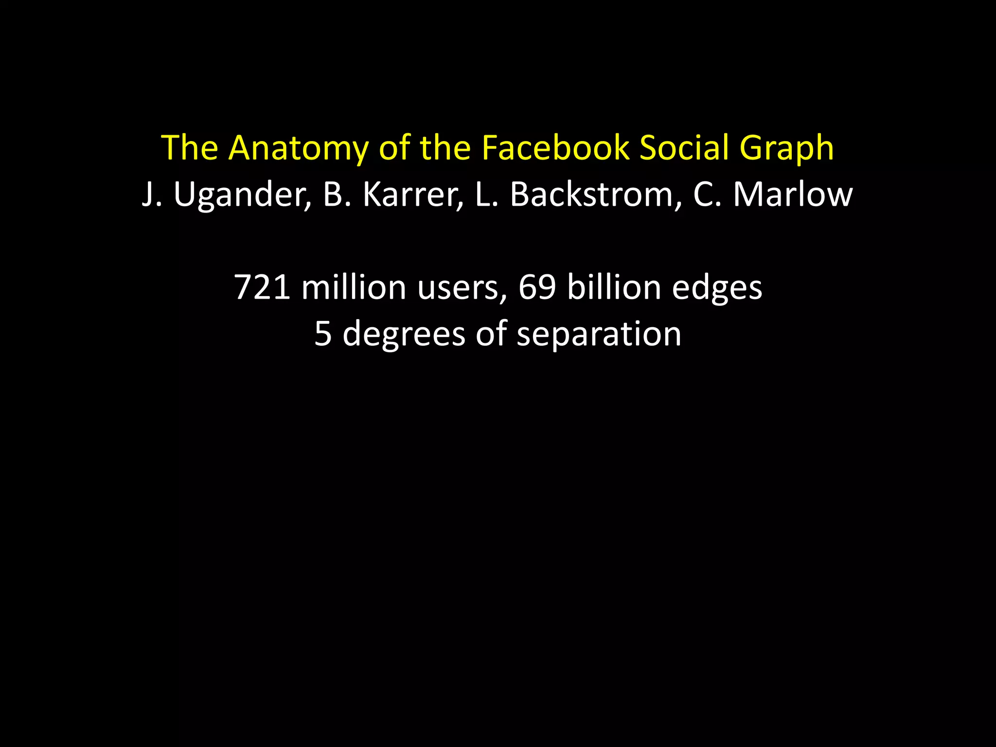The Anatomy of the Facebook Social Graph J. Ugander, B. Karrer, L. Backstrom, C. Marlow 721 million users, 69 billion edges 5 degrees of separation 