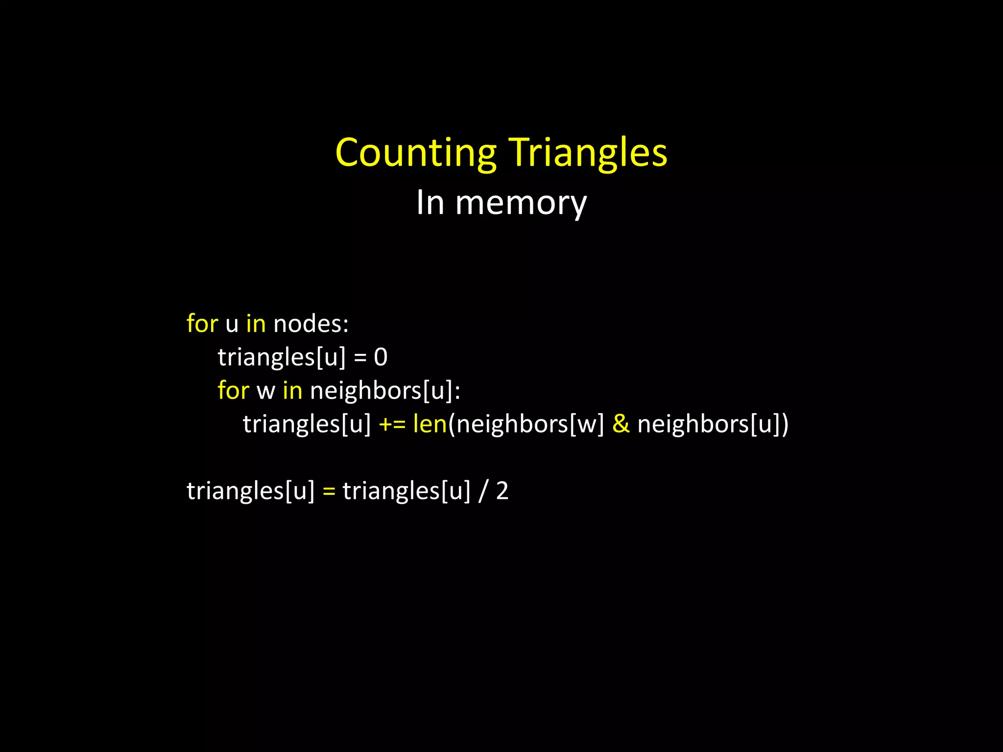 Counting Triangles In memory for u in nodes: triangles[u] = 0 for w in neighbors[u]: triangles[u] += len(neighbors[w] & neighbors[u]) triangles[u] = triangles[u] / 2 