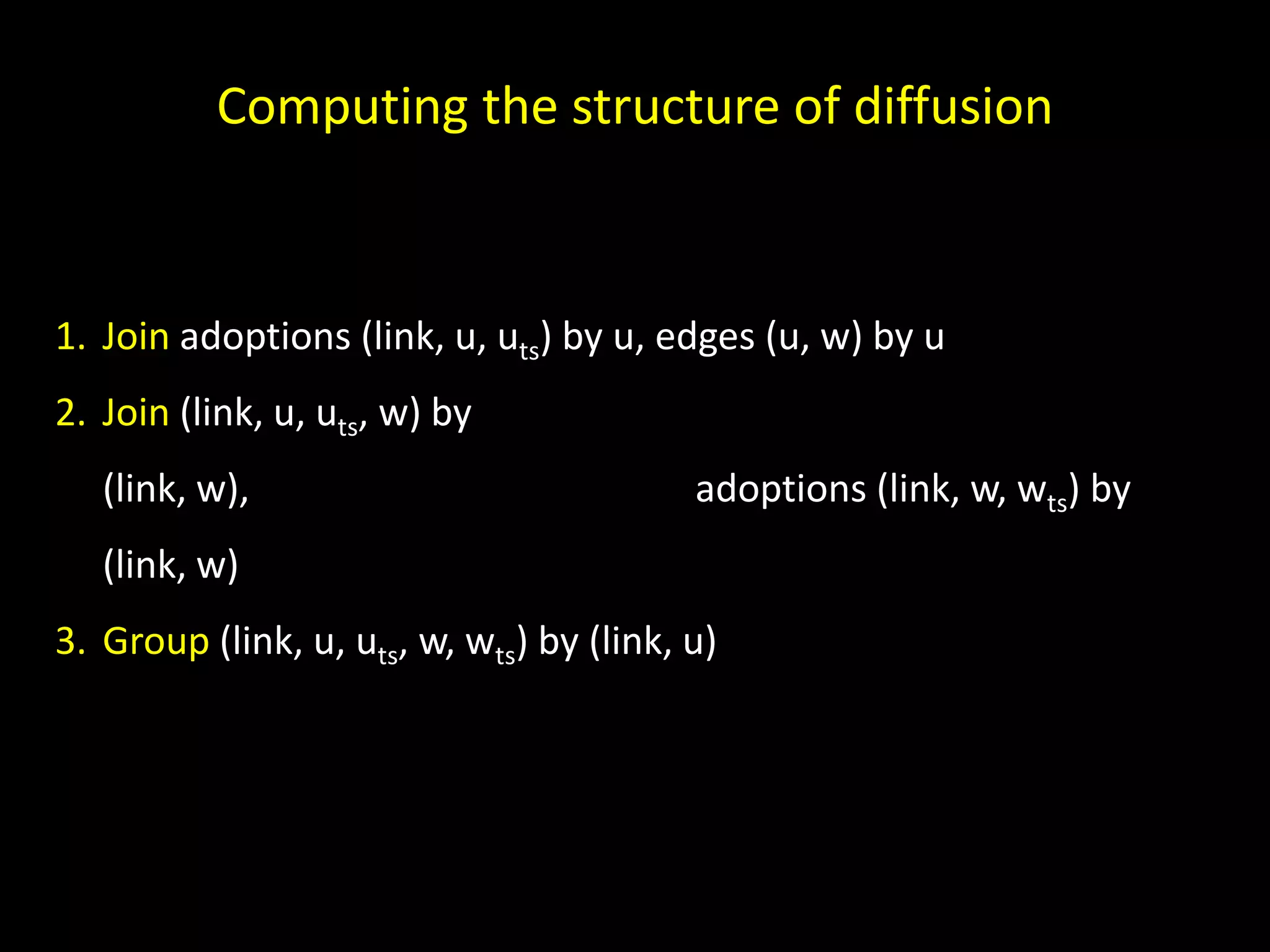 Computing the structure of diffusion 1. Join adoptions (link, u, uts) by u, edges (u, w) by u 2. Join (link, u, uts, w) by (link, w), adoptions (link, w, wts) by (link, w) 3. Group (link, u, uts, w, wts) by (link, u) 
