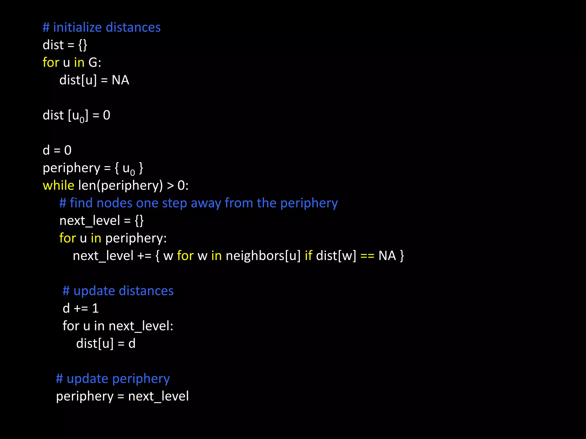 # initialize distances dist = {} for u in G: dist[u] = NA dist [u0] = 0 d=0 periphery = { u0 } while len(periphery) > 0: # find nodes one step away from the periphery next_level = {} for u in periphery: next_level += { w for w in neighbors[u] if dist[w] == NA } # update distances d += 1 for u in next_level: dist[u] = d # update periphery periphery = next_level 