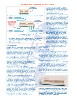 Jaycar Electronics Tech Update: NETWORKS.PDF (7)
configured for uplinking, you simply use
this hub as the cascaded or ‘expansion’
hub (Hub No.2 in Fig.8), and link the two
hubs together using a normal ‘straight
through’ Cat5 patch cable.
But what if neither hub can be
configured to have an uplink port? There’s
still no real problem — all you need to do
in this case is link the two together using
any of their normal ports, but using a
Cat5 patch cable with ‘crossover’ wiring.
In this case the necessary reversing of the
transmit and receive pairs is provided by
the cable, rather than the wiring inside a
hub. Fig.5(b) shows the connections for
one end (only) of a crossover cable. The
other end is wired as shown in Fig.5(a).
So just remember: when you’re
cascading hubs to expand your network,
either use an uplink port on the lowerlevel hub and link them with a normal
‘straight through’ cable, or use normal
ports on each and link them with a
‘crossover’ cable. By the way this same
rule also applies with switches, which
Fig.8: When more PCs need to be added to a 10/100BaseT
we’re going to discuss in the next section.
network based on a single hub (or switch), the easiest
One final point about cascading hubs
approach is to add another hub or switch and ‘cascade’
and switches: the patch cables used to
them as shown here.
interconnect the hubs or switches should
be no longer than five metres long. This is
again to keep network propagation delays
Cascading hubs
within the 10BaseT or 100BaseT specifications, for
As we’ve seen the simplest way to hook up more than
reliable operation.
two PCs in a network is using a hub, as shown in Fig.7.
Hubs are relatively simple and low in cost, and they’re
Switches vs hubs
essentially multi-port ‘repeaters’ or signal booster
While you can keep on expanding a network by using
amplifiers. They have no built-in ‘intelligence’; any
cascaded hubs, as shown in Fig.8, what you find if you
packet of network data which arrives via the input
do this is that before long, the network seems to
connections of any of their ports is simply beefed up
become noticeably slower in operation. This slowdown
and sent out again via the output connections of all
is due to network ‘congestion’, which arises because of
ports (including the one they came from).
the way hubs are ‘dumb’ and simply boost any data
As low cost hubs are available with up to eight ports,
signals which arrive at any of their port inputs, and
this means that the simple hub-based network scheme
broadcast them out again to all ports.
shown in Fig.7 can be used to link up as many as eight
So in a network hooked up via hubs, every PC’s NIC
computers. Jaycar stores sell two suitable Nexus
receives every data packet sent over the network, and
10BaseT hubs for this, the YN-8070 Five-port model
it’s up to the NIC and its driver software to inspect
and the YN-8072 Eight-port model. Both are very
every packet and ‘ignore’ all of those which are
compact and run from a small plug pack.
intended for another PC. It’s like a telephone system
What about networks with more than eight PC’s?
hooked up as an enormous party line, with no
When you want to expand past eight, the simplest
switchboard. And because of the huge amount of data
solution is to add a second hub connected in ‘cascade’
sent to each NIC all the time, the network slows down.
with the first. This is shown in Fig.8. The second hub
To solve this problem, or at least minimise its impact,
connects to one port of the first, in place of one of the
original PCs.
There’s an important point to note about this
cascading of hubs, though. For the cascading to work
properly in terms of network operation, there must be
a ‘crossover’ connection between the two hubs. In
other words, the input connections at one end of the
hub-to-hub cable must connect to the output
connections at the other, and vice-versa.
Many hubs are designed so that one of their ports can
have these connections swapped over inside with a
switch, so that by using the switch you can configure
that port as a ‘Uplink’ port for cascading. With the
This very compact 10BaseT five-port hub is very
switch in the ‘Normal’ position, the port is configured
suitable for small networks. One of its five ports
just like all the others, to connect to a NIC in a PC.
can be configured as an ‘uplink’ port, with the
Both of the hubs sold by Jaycar have one port which can
connections internally crossed over. Power comes
be configured in this way, for example.
from a small ‘plug pack’. The Nexus unit shown
is sold by Jaycar stores as YN-8070.
If you do have a hub with a port which can be

 