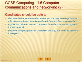 © GCSE Computing
Candidates should be able to:
 describe the hardware needed to connect stand-alone computers into
a local area network, including hub/switches, wireless access points
 explain the different roles of computers in a client-server and a peer-
to-peer network
 describe, using diagrams or otherwise, the ring, bus and star network
topologies
Slide 1
GCSE Computing - 1.6 Computer
communications and networking (2)
 