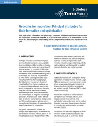 Gestão da Inovação



                                                                                                           biblioteca



                     Networks for innovation: Principal attributes for
                     their formation and optimization
                     This paper offers a framework for optimizing a companies’ innovation network architecture and
                     the composition of individual networks, so to maximize value creation for its stakeholders. It is the
                     result of a research project conducted by and for Companhia Paulista de Força e Luz in Brazil in
                     2009.

                                                              Caspar Bart van Rijnbach, Suzana Leonardi,
                                                                      Gustavo de Boer e Marcelo Corsini

                     . INTRoduCTIoN                                         characteristics of the network’s participants. We
                                                                             will show in this article how Brazilian companies
                     With open innovation concept becoming more              in general have not yet implemented ample
                     common, Brazilian companies, encouraged by              innovation network management and argue for the
                     governmental laws and tax benefits, are focusing        implementation of such framework to be applied
                     increasingly on the creation and maintenance of         not only in Brazil, but also in other countries.
                     external networks for innovation [1]. Much has
                     been written about innovation networks and their
                     management. Most of these studies though focus          2. INNovaTIoN NeTwoRkS
                     on managing and measuring the performance
                     of either internal knowledge networks, social           Traditionally, Research and Development at large
                     networks and formal alliances [2],[3],[4],[5].          organizations have been handled internally. Large
                     Some look at how management of external                 RD organizations were seen as important assets
                     networks differs from the more traditional way          to their companies and focused on discovering,
                     of managing strategic alliances, where others           developing and commercializing technologies
                     search to measure the effectiveness of specific         and products internally. This type of RD is called
                     networks. Little has been written, however,             “closed innovation”[6].
                     about the organization of innovation networks
                     and partnerships in an integrated and strategic         However, the complexity of current Research,
                     perspective. A need exists to link the different        Development and Innovation activities, ever
                     types of networks to organizational strategic goals     increasing cost of these activities, more
                     and define methodologies to optimize network            sophisticated customer demands, shorter product
                     composition and architecture. It requires a portfolio   life cycles, have raised the gap between the need
                     view of networks and its compositions.                  for innovation and what companies can deliver
                                                                             internally [7],[8],[9].
                     The goal of this research is to define the
                     principal attributes that impact the formation and      This situation has stimulated companies to create
                     optimization of innovation networks, based on the       innovation models based on collaboration with
                     networks objectives and the combination of the          external sources, such as universities, clients,


                                                                             © TerraForum Consultores                              
 