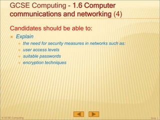 © GCSE Computing
Candidates should be able to:
 Explain
 the need for security measures in networks such as:
 user access levels
 suitable passwords
 encryption techniques
Slide 1
GCSE Computing - 1.6 Computer
communications and networking (4)
 