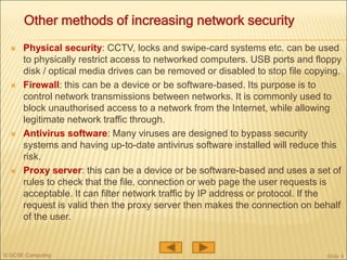© GCSE Computing
 Physical security: CCTV, locks and swipe-card systems etc. can be used
to physically restrict access to networked computers. USB ports and floppy
disk / optical media drives can be removed or disabled to stop file copying.
 Firewall: this can be a device or be software-based. Its purpose is to
control network transmissions between networks. It is commonly used to
block unauthorised access to a network from the Internet, while allowing
legitimate network traffic through.
 Antivirus software: Many viruses are designed to bypass security
systems and having up-to-date antivirus software installed will reduce this
risk.
 Proxy server: this can be a device or be software-based and uses a set of
rules to check that the file, connection or web page the user requests is
acceptable. It can filter network traffic by IP address or protocol. If the
request is valid then the proxy server then makes the connection on behalf
of the user.
Slide 4
Other methods of increasing network security
 