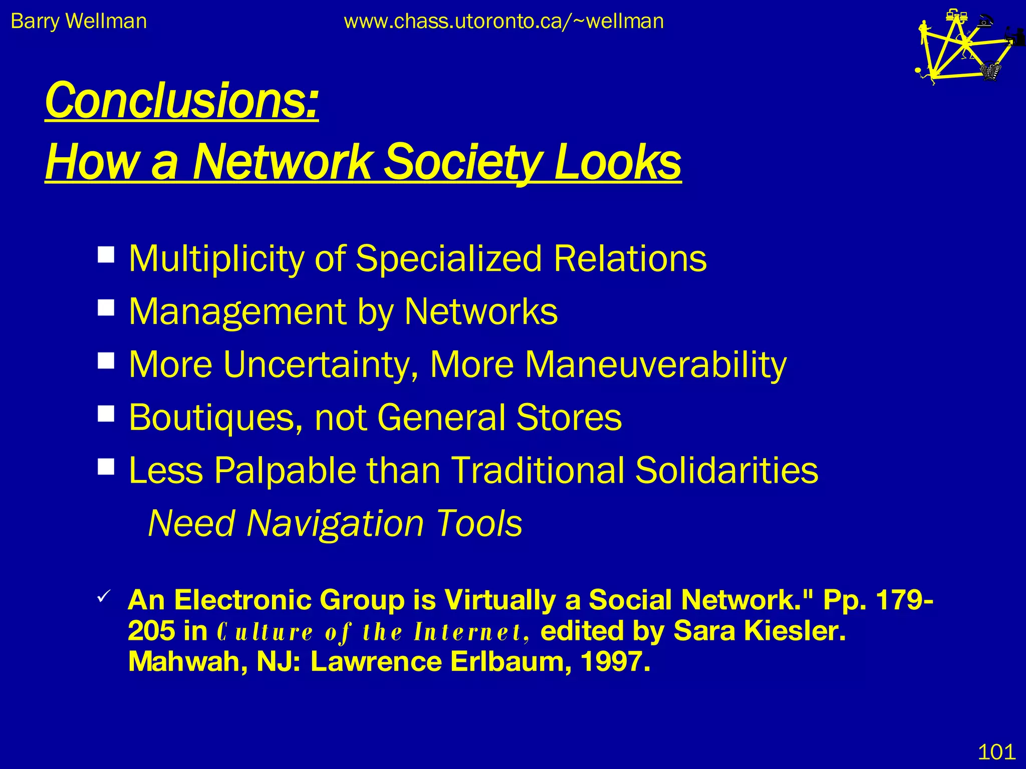 Conclusions: How a Network Society Looks Multiplicity of Specialized Relations Management by Networks More Uncertainty, More Maneuverability Boutiques, not General Stores Less Palpable than Traditional Solidarities Need Navigation Tools An Electronic Group is Virtually a Social Network." Pp. 179-205 in  Culture of the Internet,  edited by Sara Kiesler. Mahwah, NJ: Lawrence Erlbaum, 1997.   