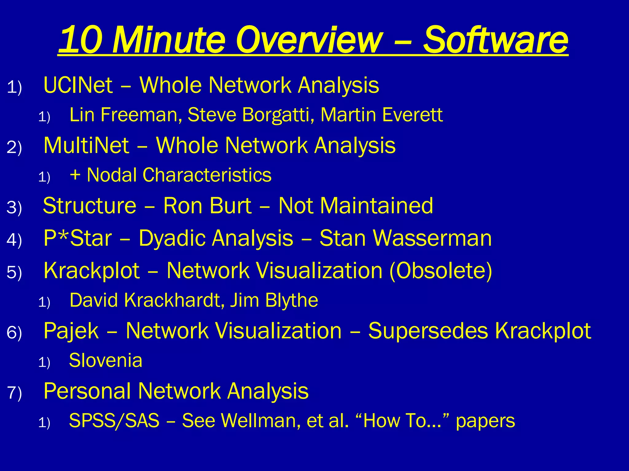 10 Minute Overview – Software UCINet – Whole Network Analysis Lin Freeman, Steve Borgatti, Martin Everett MultiNet – Whole Network Analysis  + Nodal Characteristics Structure – Ron Burt – Not Maintained P*Star – Dyadic Analysis – Stan Wasserman Krackplot – Network Visualization (Obsolete) David Krackhardt, Jim Blythe Pajek – Network Visualization – Supersedes Krackplot  Slovenia Personal Network Analysis SPSS/SAS – See Wellman, et al. “How To…” papers 