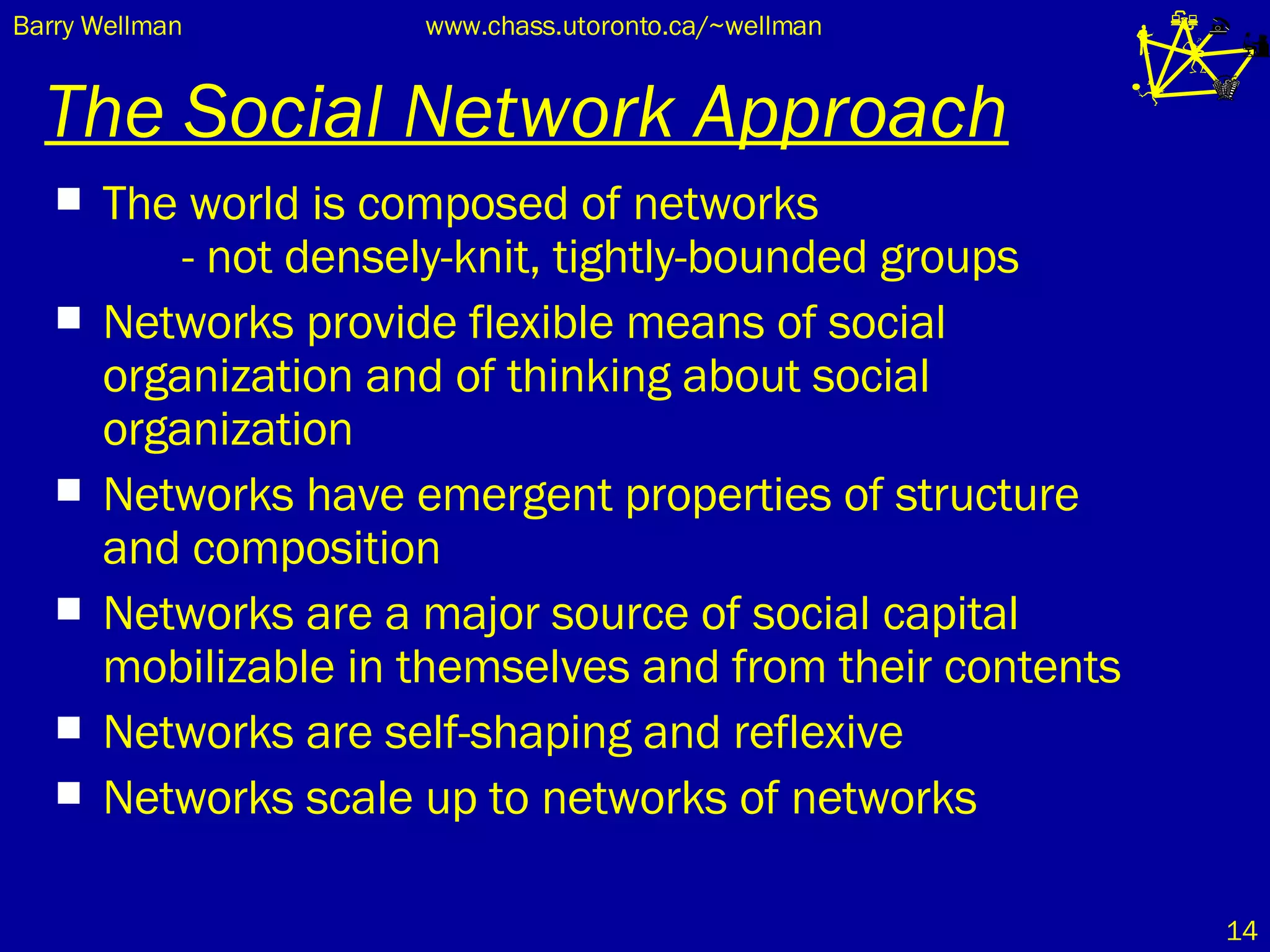The Social Network Approach The world is composed of networks  - not densely-knit, tightly-bounded groups Networks provide flexible means of social organization and of thinking about social organization Networks have emergent properties of structure and composition  Networks are a major source of social capital mobilizable in themselves and from their contents Networks are self-shaping and reflexive Networks scale up to networks of networks 