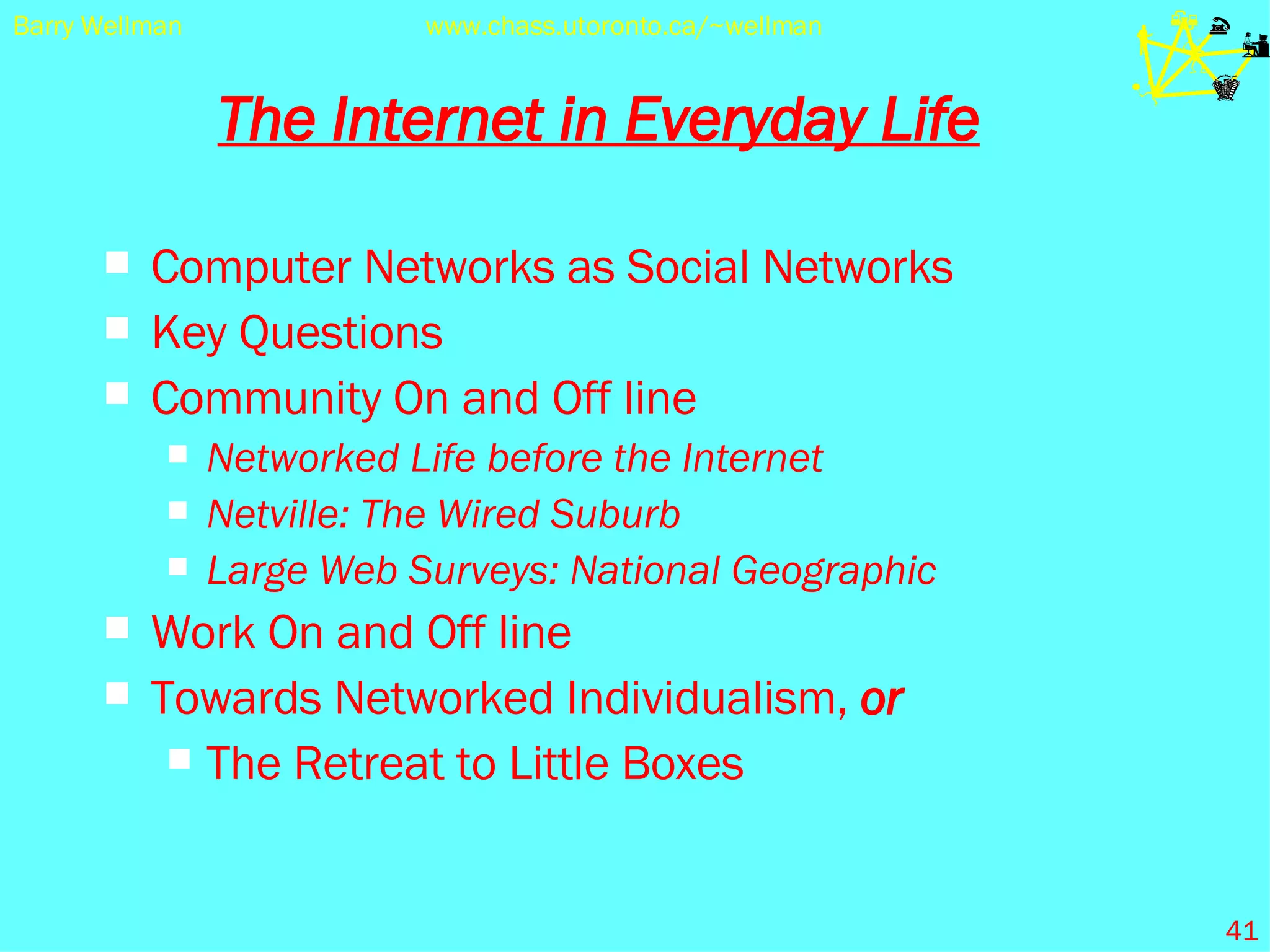 The Internet in Everyday Life Computer Networks as Social Networks  Key Questions Community On and Off line Networked Life before the Internet Netville: The Wired Suburb Large Web Surveys: National Geographic Work On and Off line Towards Networked Individualism,  or The Retreat to Little Boxes 