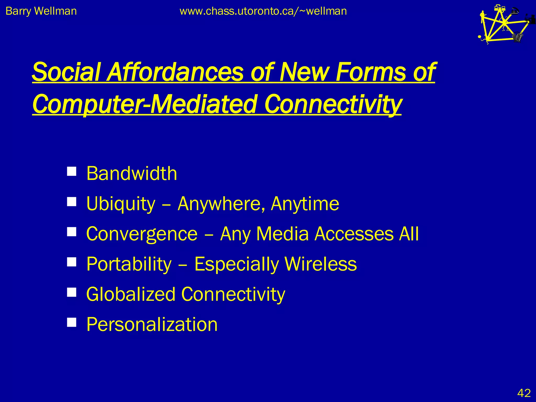 Social Affordances of New Forms of Computer-Mediated Connectivity Bandwidth Ubiquity – Anywhere, Anytime Convergence – Any Media Accesses All Portability – Especially Wireless Globalized Connectivity Personalization 