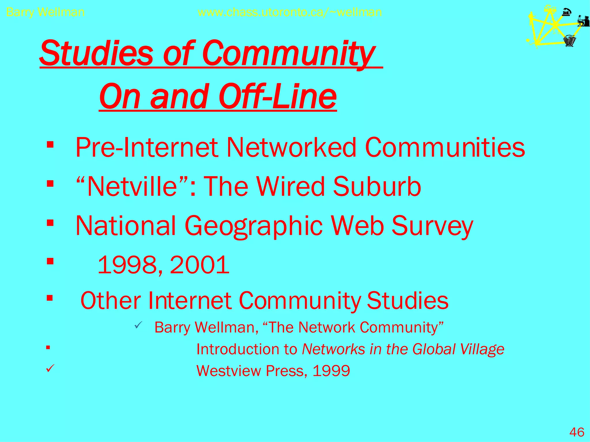 Studies of Community  On and Off-Line Pre-Internet Networked Communities “ Netville”: The Wired Suburb National Geographic Web Survey 1998, 2001 Other Internet Community Studies Barry Wellman,   “The Network Community”    Introduction to  Networks in the Global Village   Westview Press, 1999 