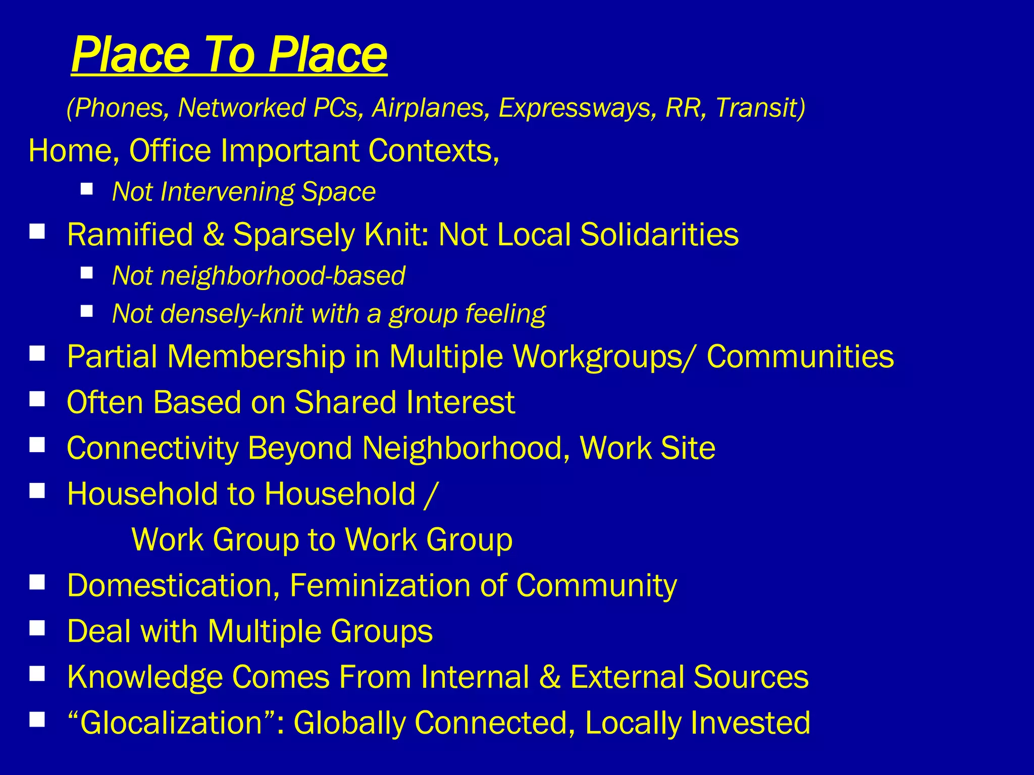 Place To Place (Phones, Networked PCs, Airplanes, Expressways, RR, Transit) Home, Office Important Contexts,  Not Intervening Space Ramified & Sparsely Knit: Not Local Solidarities Not neighborhood-based Not densely-knit with a group feeling Partial Membership in Multiple Workgroups/ Communities  Often Based on Shared Interest Connectivity Beyond Neighborhood, Work Site Household to Household / Work Group to Work Group Domestication, Feminization of Community Deal with Multiple Groups Knowledge Comes From Internal & External Sources “ Glocalization”: Globally Connected, Locally Invested  