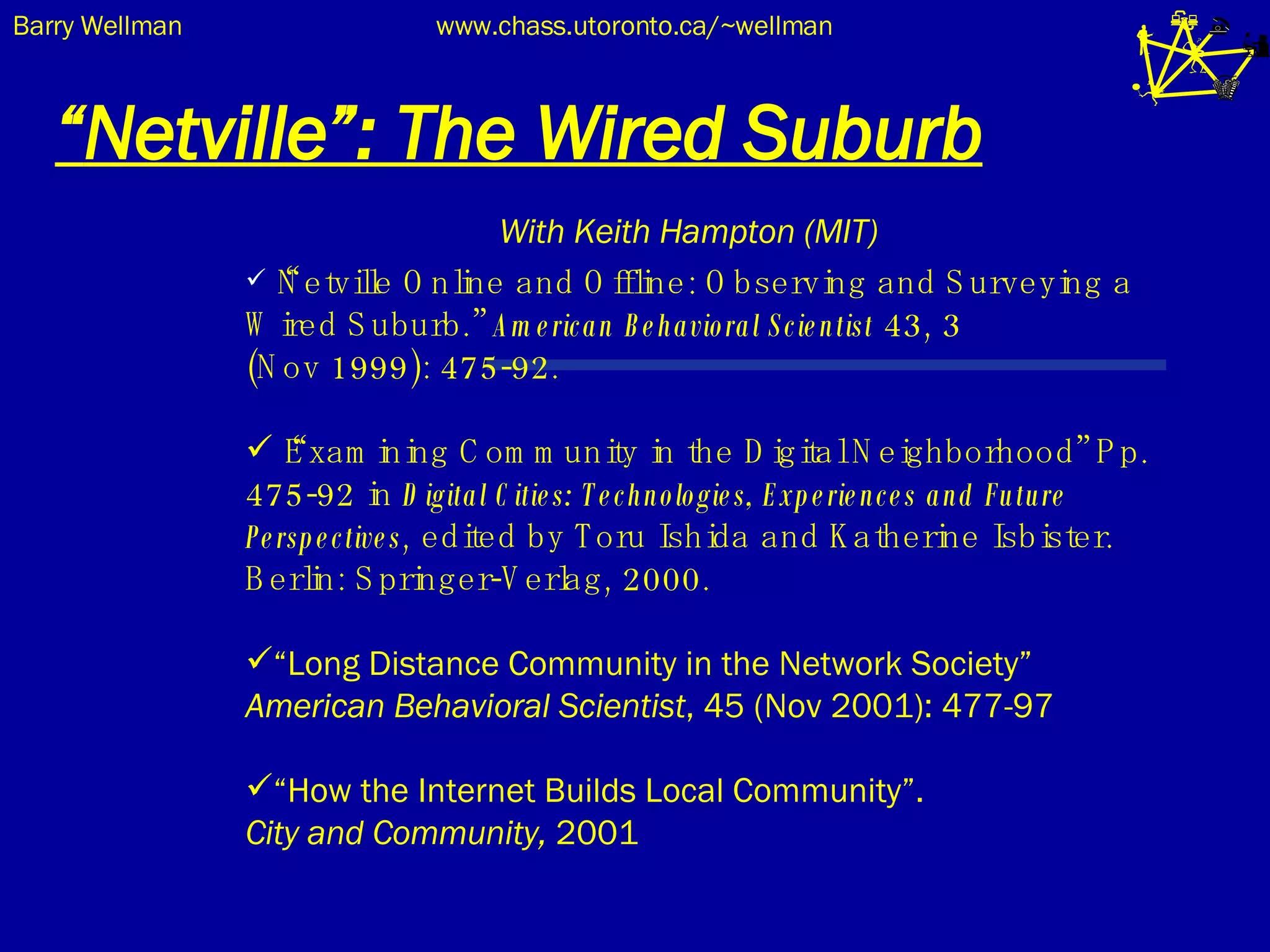“ Netville”: The Wired Suburb With Keith Hampton (MIT) “ Netville Online and Offline: Observing and Surveying a Wired Suburb.”  American Behavioral Scientist  43, 3  (Nov 1999): 475-92.  “ Examining Community in the Digital Neighborhood” Pp. 475-92 in  Digital Cities: Technologies, Experiences and Future Perspectives , edited by Toru Ishida and Katherine Isbister. Berlin: Springer-Verlag, 2000.  “ Long Distance Community in the Network Society”  American Behavioral Scientist , 45 (Nov 2001): 477-97 “ How the Internet Builds Local Community”.  City and Community,  2001 