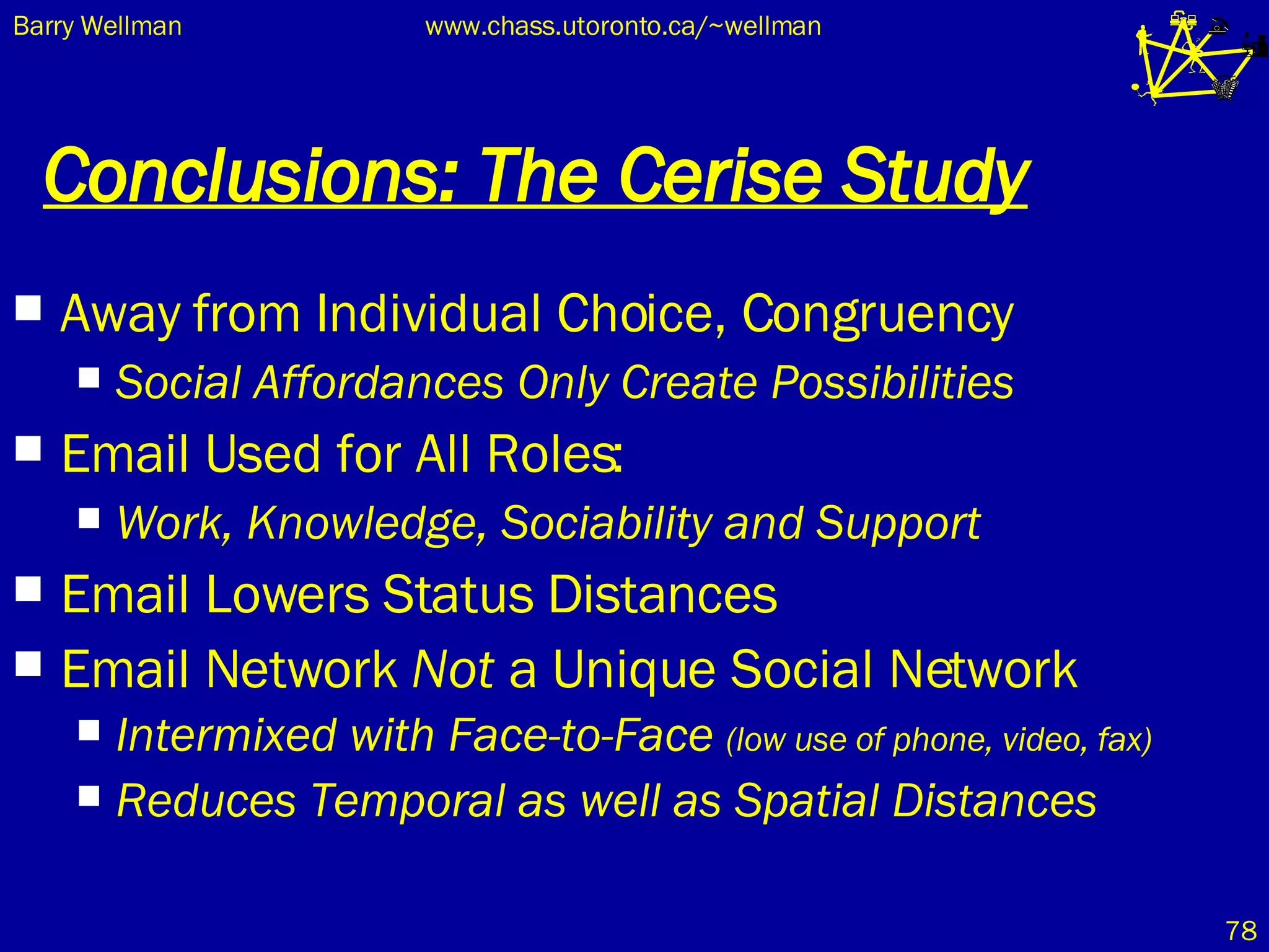 Conclusions: The Cerise Study Away from Individual Choice, Congruency Social Affordances Only Create Possibilities Email Used for All Roles: Work, Knowledge, Sociability and Support Email Lowers Status Distances Email Network  Not  a Unique Social Network Intermixed with Face-to-Face  (low use of phone, video, fax) Reduces Temporal as well as Spatial Distances 