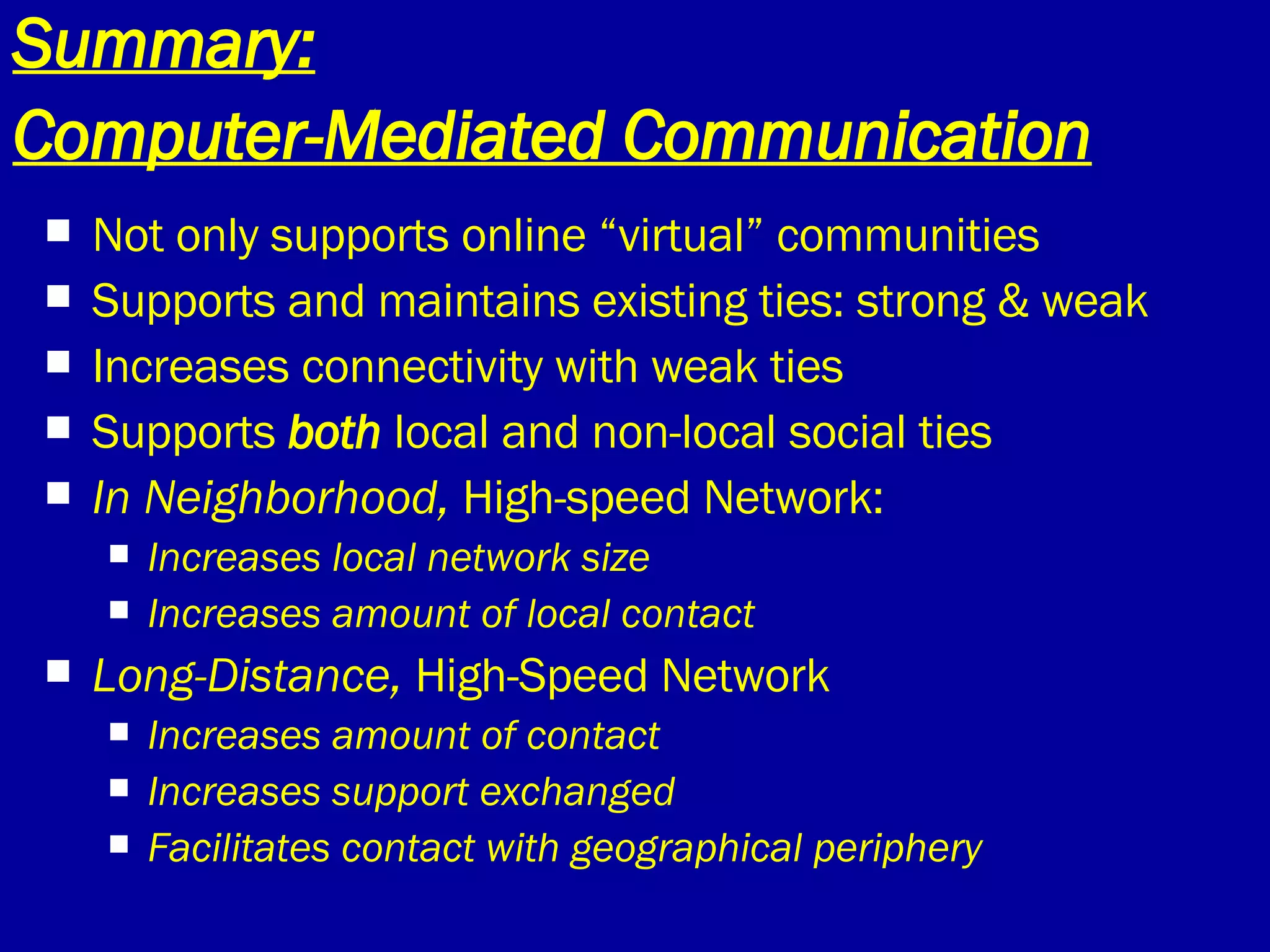 Summary: Computer-Mediated Communication   Not only supports online “virtual” communities Supports and maintains existing ties: strong & weak Increases connectivity with weak ties Supports  both  local and non-local social ties In Neighborhood,  High-speed Network: Increases local network size Increases amount of local contact Long-Distance,  High-Speed Network Increases amount of contact Increases support exchanged Facilitates contact with geographical periphery 
