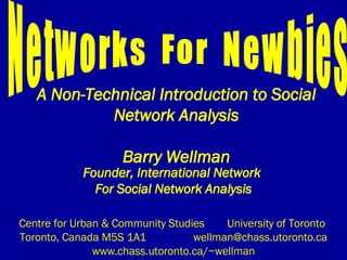 A Non-Technical Introduction to Social Network Analysis Barry Wellman Founder, International Network  For Social Network Analysis Centre for Urban & Community Studies  University of Toronto  Toronto, Canada M5S 1A1 [email_address] www.chass.utoronto.ca/~wellman Networks  For  Newbies 