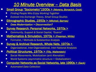 10 Minute Overview – Data Basis Small Group “Sociometry” 1930s >  (Moreno, Bonacich, Cook) Finding People Who Enjoy Working Together Evolved into Exchange Theory, Small Group Studies Ethnographic Studies,  1950s >  (Mitchell, Barnes) Does Modernization > Disconnection? Survey Research: Personal Networks, 1970s > Community, Support & Social Capital, “Guanxi” Mathematics & Simulation, 1970s >  (Freeman, White) Formalist / Methods & Substantive Analysis Survey & Archival Research, Whole Nets, 1970s >  Organizational, Inter-Organizational, Inter-National Analyses Political Structures, 1970s >  (Tilly, Wallerstein) Social Movements, Mobilization (anti Alienation) World Systems (asymmetric structure > Globalization) Computer Networks as Social Networks, late 1990s >  (Sack) Automated Data Collection 