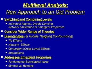 Multilevel Analysis: New Approach to an Old Problem Switching and Combining Levels Individual Agency, Dyadic Dancing,  Network Facilitation & Emergent Properties Consider Wider Range of Theories Disentangles  (& Avoids Nagging Confounding) Tie Effects Network  Effects Contingent (Cross-Level) Effects Interactions Addresses  Emergent Properties Fundamental Sociological Issue Simmel vs. Homans 