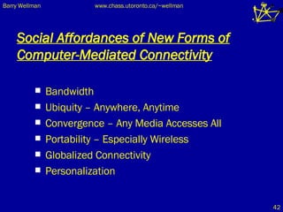 Social Affordances of New Forms of Computer-Mediated Connectivity Bandwidth Ubiquity – Anywhere, Anytime Convergence – Any Media Accesses All Portability – Especially Wireless Globalized Connectivity Personalization 
