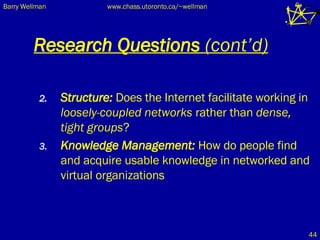 Research Questions  (cont’d) Structure:  Does the Internet facilitate working in  loosely-coupled   networks  rather than  dense, tight groups ? Knowledge Management:  How do people find and acquire usable knowledge in networked and virtual organizations 