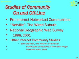 Studies of Community  On and Off-Line Pre-Internet Networked Communities “ Netville”: The Wired Suburb National Geographic Web Survey 1998, 2001 Other Internet Community Studies Barry Wellman,   “The Network Community”    Introduction to  Networks in the Global Village   Westview Press, 1999 